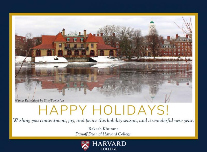 Picture of river with snow and boat house with test: Happy Holidays! Wishing you contentment, joy, and peace this holiday season, and a wonderful new year! Rakesh Khurana, Dandoff Dean of Harvard College