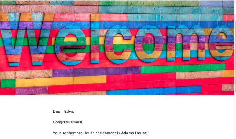 A message from Housing and Residential Life in the Dean of Student's office that I received via email a couple hours after the housing reveal confirming I am in Adams House. 